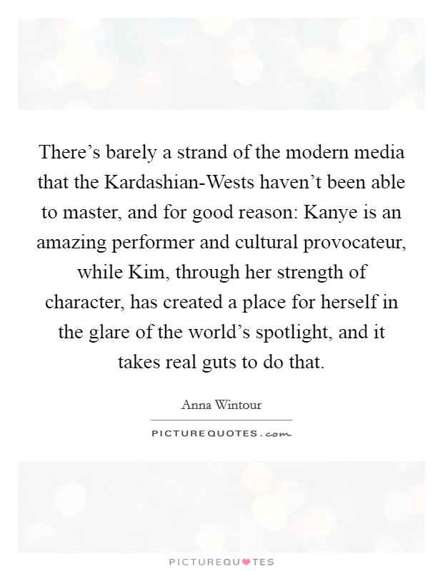 There's barely a strand of the modern media that the Kardashian-Wests haven't been able to master, and for good reason: Kanye is an amazing performer and cultural provocateur, while Kim, through her strength of character, has created a place for herself in the glare of the world's spotlight, and it takes real guts to do that. Picture Quote #1