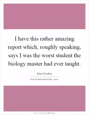 I have this rather amazing report which, roughly speaking, says I was the worst student the biology master had ever taught Picture Quote #1