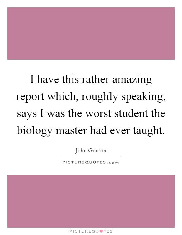 I have this rather amazing report which, roughly speaking, says I was the worst student the biology master had ever taught. Picture Quote #1