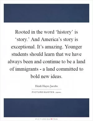 Rooted in the word ‘history’ is ‘story.’ And America’s story is exceptional. It’s amazing. Younger students should learn that we have always been and continue to be a land of immigrants - a land committed to bold new ideas Picture Quote #1