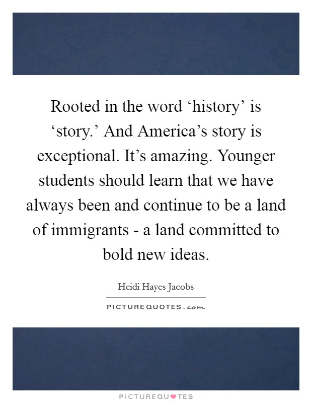 Rooted in the word ‘history' is ‘story.' And America's story is exceptional. It's amazing. Younger students should learn that we have always been and continue to be a land of immigrants - a land committed to bold new ideas. Picture Quote #1