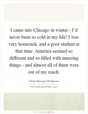 I came into Chicago in winter - I’d never been so cold in my life! I was very homesick, and a poor student at that time. America seemed so different and so filled with amazing things - and almost all of them were out of my reach Picture Quote #1