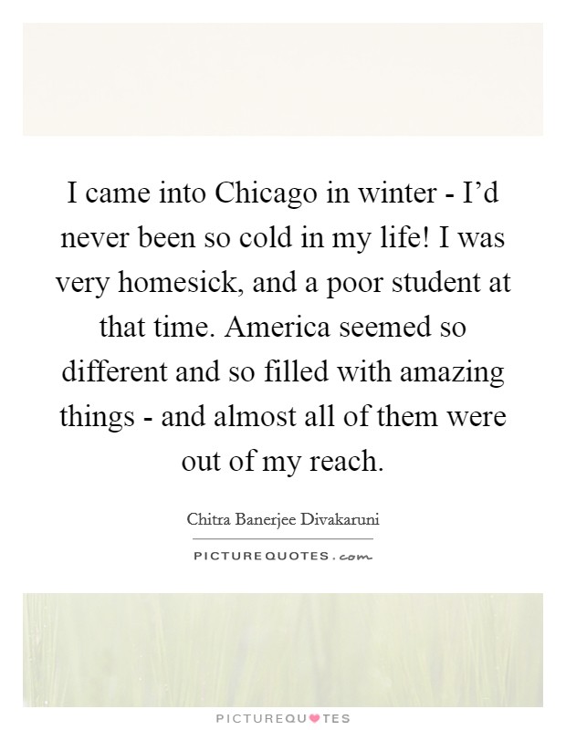 I came into Chicago in winter - I'd never been so cold in my life! I was very homesick, and a poor student at that time. America seemed so different and so filled with amazing things - and almost all of them were out of my reach. Picture Quote #1