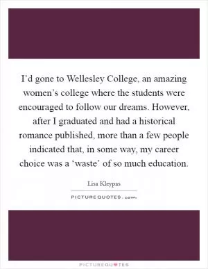 I’d gone to Wellesley College, an amazing women’s college where the students were encouraged to follow our dreams. However, after I graduated and had a historical romance published, more than a few people indicated that, in some way, my career choice was a ‘waste’ of so much education Picture Quote #1