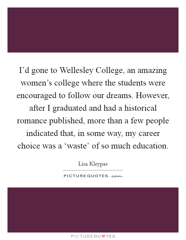 I'd gone to Wellesley College, an amazing women's college where the students were encouraged to follow our dreams. However, after I graduated and had a historical romance published, more than a few people indicated that, in some way, my career choice was a ‘waste' of so much education. Picture Quote #1