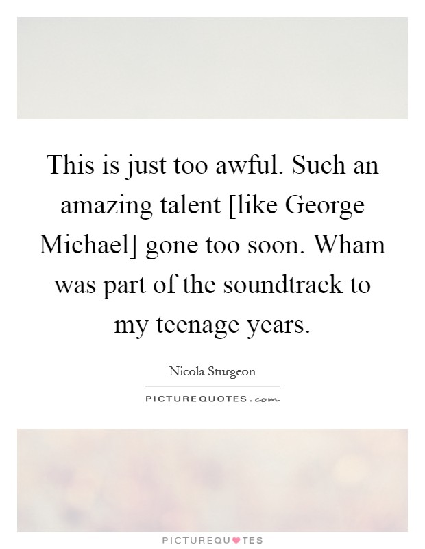 This is just too awful. Such an amazing talent [like George Michael] gone too soon. Wham was part of the soundtrack to my teenage years. Picture Quote #1