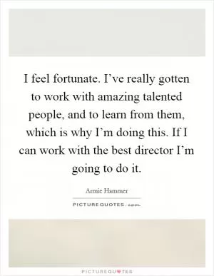I feel fortunate. I’ve really gotten to work with amazing talented people, and to learn from them, which is why I’m doing this. If I can work with the best director I’m going to do it Picture Quote #1