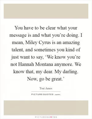 You have to be clear what your message is and what you’re doing. I mean, Miley Cyrus is an amazing talent, and sometimes you kind of just want to say, ‘We know you’re not Hannah Montana anymore. We know that, my dear. My darling. Now, go be great.’ Picture Quote #1