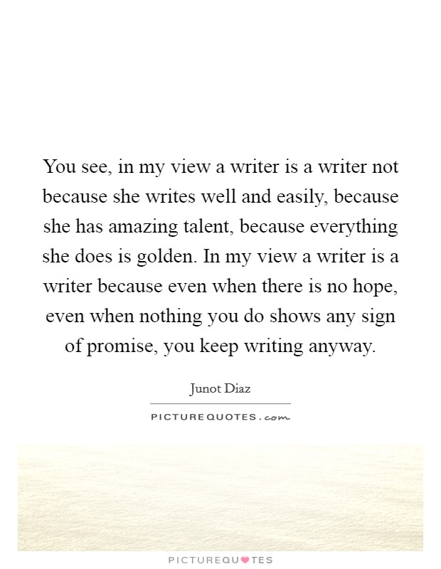 You see, in my view a writer is a writer not because she writes well and easily, because she has amazing talent, because everything she does is golden. In my view a writer is a writer because even when there is no hope, even when nothing you do shows any sign of promise, you keep writing anyway Picture Quote #1