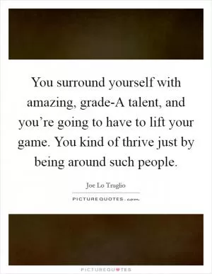 You surround yourself with amazing, grade-A talent, and you’re going to have to lift your game. You kind of thrive just by being around such people Picture Quote #1