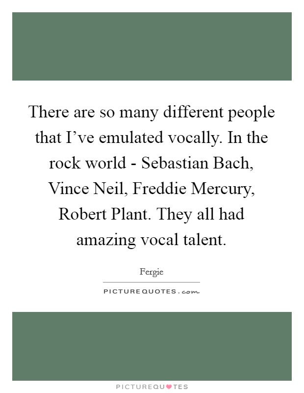 There are so many different people that I’ve emulated vocally. In the rock world - Sebastian Bach, Vince Neil, Freddie Mercury, Robert Plant. They all had amazing vocal talent Picture Quote #1