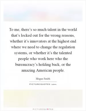 To me, there’s so much talent in the world that’s locked out for the wrong reasons, whether it’s innovators at the highest end where we need to change the regulation systems, or whether it’s the talented people who work here who the bureaucracy’s holding back, or the amazing American people Picture Quote #1