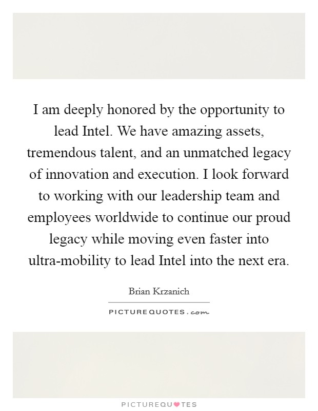 I am deeply honored by the opportunity to lead Intel. We have amazing assets, tremendous talent, and an unmatched legacy of innovation and execution. I look forward to working with our leadership team and employees worldwide to continue our proud legacy while moving even faster into ultra-mobility to lead Intel into the next era Picture Quote #1
