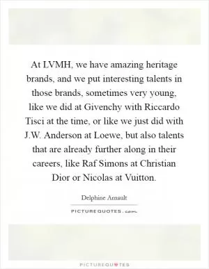 At LVMH, we have amazing heritage brands, and we put interesting talents in those brands, sometimes very young, like we did at Givenchy with Riccardo Tisci at the time, or like we just did with J.W. Anderson at Loewe, but also talents that are already further along in their careers, like Raf Simons at Christian Dior or Nicolas at Vuitton Picture Quote #1