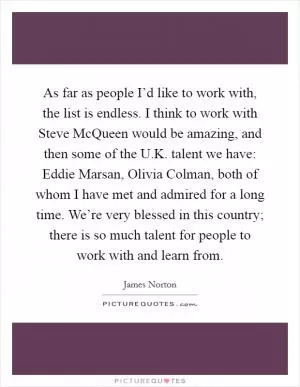 As far as people I’d like to work with, the list is endless. I think to work with Steve McQueen would be amazing, and then some of the U.K. talent we have: Eddie Marsan, Olivia Colman, both of whom I have met and admired for a long time. We’re very blessed in this country; there is so much talent for people to work with and learn from Picture Quote #1