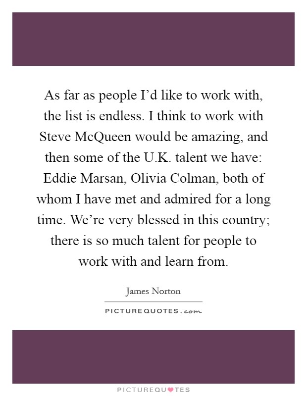 As far as people I'd like to work with, the list is endless. I think to work with Steve McQueen would be amazing, and then some of the U.K. talent we have: Eddie Marsan, Olivia Colman, both of whom I have met and admired for a long time. We're very blessed in this country; there is so much talent for people to work with and learn from. Picture Quote #1