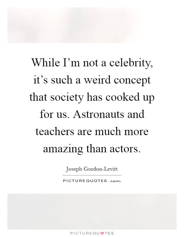 While I'm not a celebrity, it's such a weird concept that society has cooked up for us. Astronauts and teachers are much more amazing than actors. Picture Quote #1