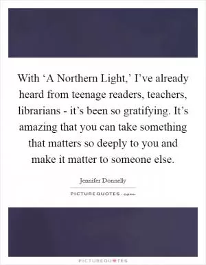 With ‘A Northern Light,’ I’ve already heard from teenage readers, teachers, librarians - it’s been so gratifying. It’s amazing that you can take something that matters so deeply to you and make it matter to someone else Picture Quote #1
