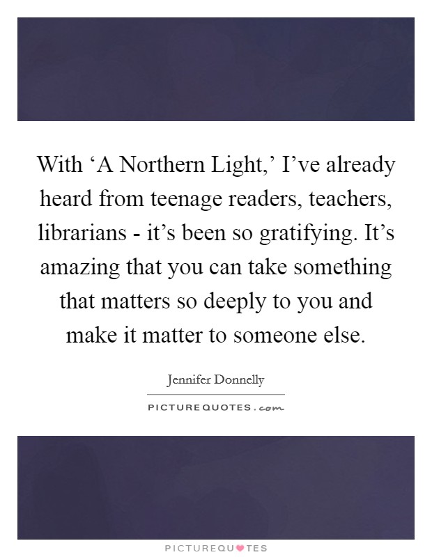 With ‘A Northern Light,' I've already heard from teenage readers, teachers, librarians - it's been so gratifying. It's amazing that you can take something that matters so deeply to you and make it matter to someone else. Picture Quote #1