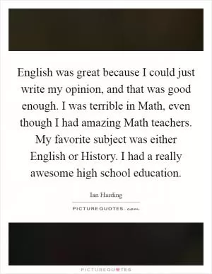 English was great because I could just write my opinion, and that was good enough. I was terrible in Math, even though I had amazing Math teachers. My favorite subject was either English or History. I had a really awesome high school education Picture Quote #1