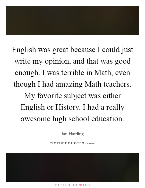English was great because I could just write my opinion, and that was good enough. I was terrible in Math, even though I had amazing Math teachers. My favorite subject was either English or History. I had a really awesome high school education. Picture Quote #1