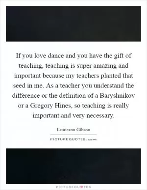 If you love dance and you have the gift of teaching, teaching is super amazing and important because my teachers planted that seed in me. As a teacher you understand the difference or the definition of a Baryshnikov or a Gregory Hines, so teaching is really important and very necessary Picture Quote #1