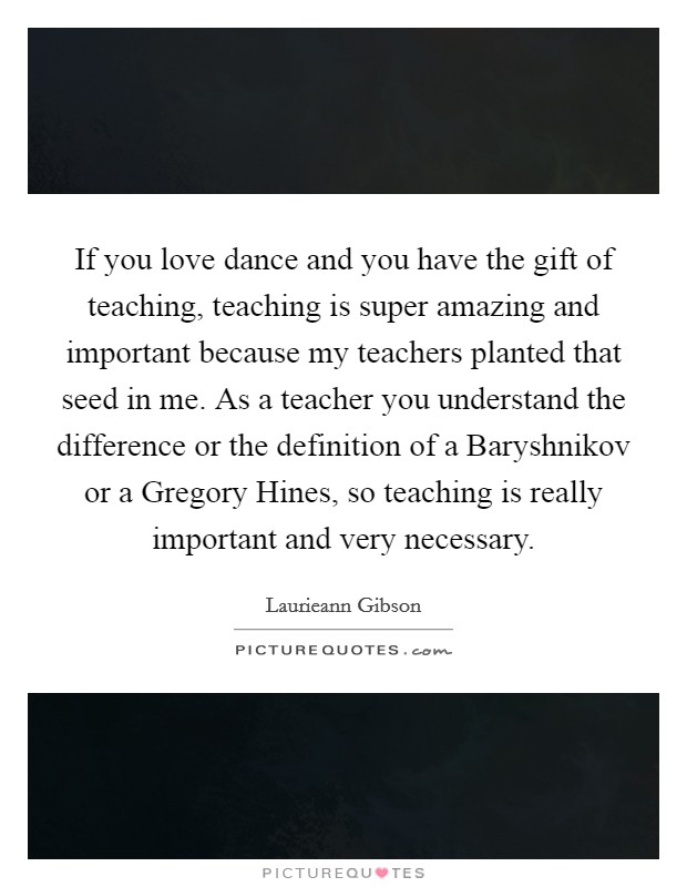 If you love dance and you have the gift of teaching, teaching is super amazing and important because my teachers planted that seed in me. As a teacher you understand the difference or the definition of a Baryshnikov or a Gregory Hines, so teaching is really important and very necessary. Picture Quote #1