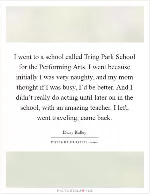 I went to a school called Tring Park School for the Performing Arts. I went because initially I was very naughty, and my mom thought if I was busy, I’d be better. And I didn’t really do acting until later on in the school, with an amazing teacher. I left, went traveling, came back Picture Quote #1
