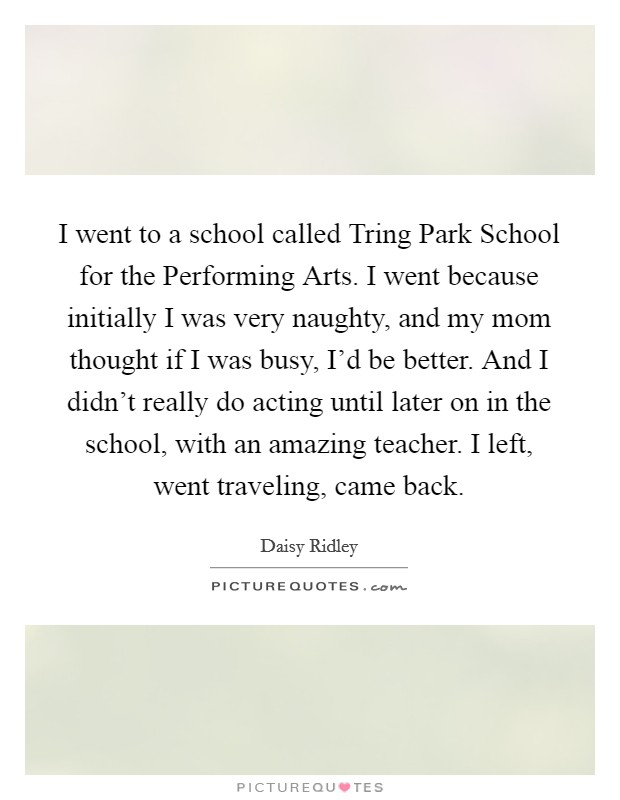 I went to a school called Tring Park School for the Performing Arts. I went because initially I was very naughty, and my mom thought if I was busy, I'd be better. And I didn't really do acting until later on in the school, with an amazing teacher. I left, went traveling, came back. Picture Quote #1