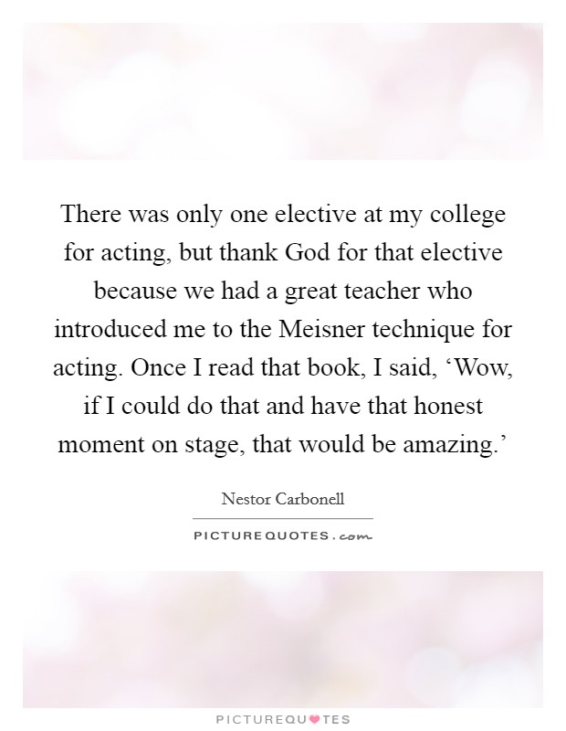 There was only one elective at my college for acting, but thank God for that elective because we had a great teacher who introduced me to the Meisner technique for acting. Once I read that book, I said, ‘Wow, if I could do that and have that honest moment on stage, that would be amazing.' Picture Quote #1