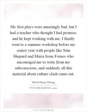 My first plays were amazingly bad, but I had a teacher who thought I had promise, and he kept working with me. I finally went to a summer workshop before my senior year with people like Sam Shepard and Maria Irene Fornes who encouraged me to write from my subconscious, and suddenly all this material about culture clash came out Picture Quote #1