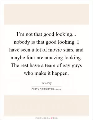 I’m not that good looking... nobody is that good looking. I have seen a lot of movie stars, and maybe four are amazing looking. The rest have a team of gay guys who make it happen Picture Quote #1