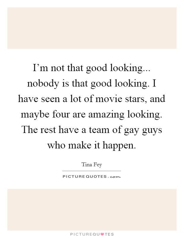I'm not that good looking... nobody is that good looking. I have seen a lot of movie stars, and maybe four are amazing looking. The rest have a team of gay guys who make it happen. Picture Quote #1