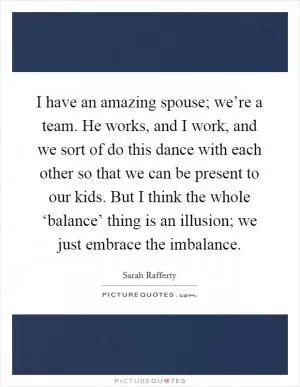 I have an amazing spouse; we’re a team. He works, and I work, and we sort of do this dance with each other so that we can be present to our kids. But I think the whole ‘balance’ thing is an illusion; we just embrace the imbalance Picture Quote #1