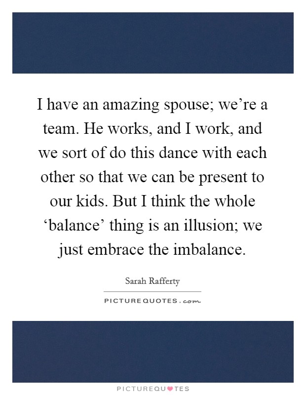 I have an amazing spouse; we're a team. He works, and I work, and we sort of do this dance with each other so that we can be present to our kids. But I think the whole ‘balance' thing is an illusion; we just embrace the imbalance. Picture Quote #1