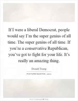 If I were a liberal Democrat, people would say I’m the super genius of all time. The super genius of all time. If you’re a conservative Republican, you’ve got to fight for your life. It’s really an amazing thing Picture Quote #1