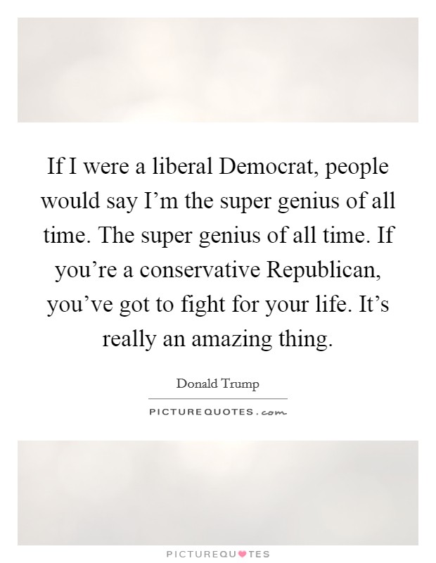 If I were a liberal Democrat, people would say I'm the super genius of all time. The super genius of all time. If you're a conservative Republican, you've got to fight for your life. It's really an amazing thing. Picture Quote #1