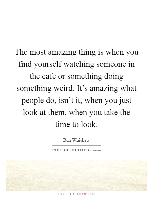 The most amazing thing is when you find yourself watching someone in the cafe or something doing something weird. It's amazing what people do, isn't it, when you just look at them, when you take the time to look. Picture Quote #1