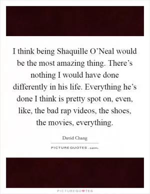 I think being Shaquille O’Neal would be the most amazing thing. There’s nothing I would have done differently in his life. Everything he’s done I think is pretty spot on, even, like, the bad rap videos, the shoes, the movies, everything Picture Quote #1