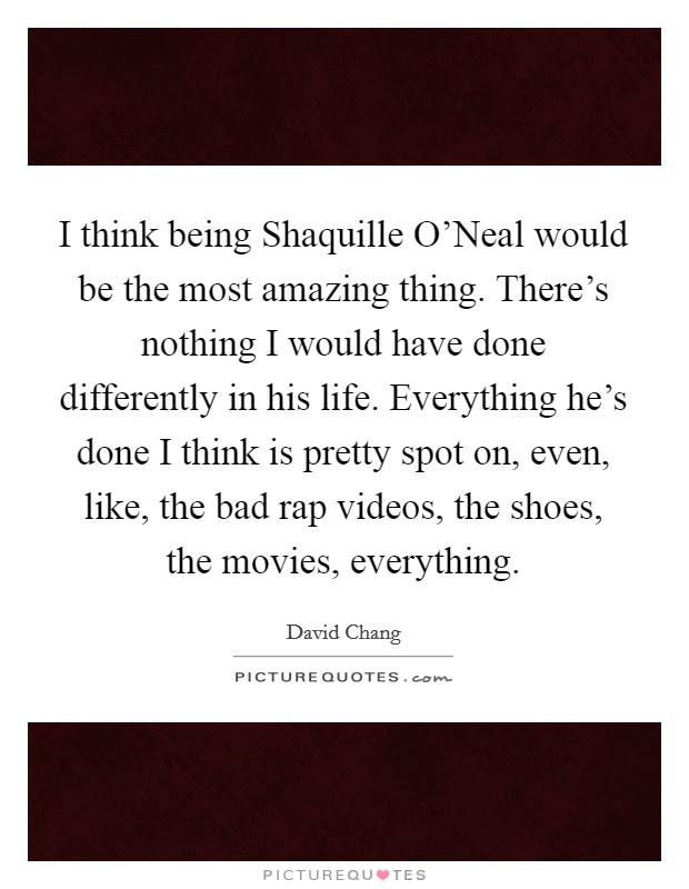 I think being Shaquille O'Neal would be the most amazing thing. There's nothing I would have done differently in his life. Everything he's done I think is pretty spot on, even, like, the bad rap videos, the shoes, the movies, everything. Picture Quote #1