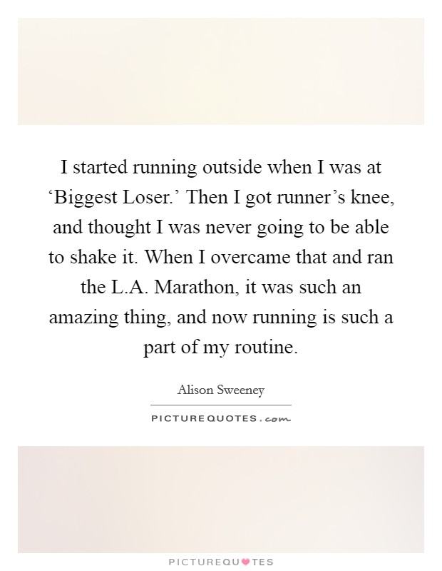 I started running outside when I was at ‘Biggest Loser.' Then I got runner's knee, and thought I was never going to be able to shake it. When I overcame that and ran the L.A. Marathon, it was such an amazing thing, and now running is such a part of my routine. Picture Quote #1
