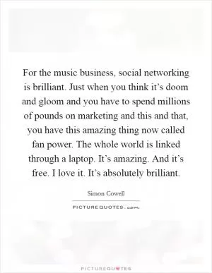 For the music business, social networking is brilliant. Just when you think it’s doom and gloom and you have to spend millions of pounds on marketing and this and that, you have this amazing thing now called fan power. The whole world is linked through a laptop. It’s amazing. And it’s free. I love it. It’s absolutely brilliant Picture Quote #1
