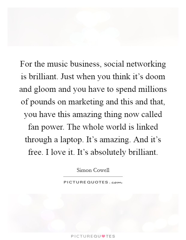 For the music business, social networking is brilliant. Just when you think it's doom and gloom and you have to spend millions of pounds on marketing and this and that, you have this amazing thing now called fan power. The whole world is linked through a laptop. It's amazing. And it's free. I love it. It's absolutely brilliant. Picture Quote #1