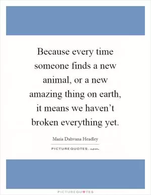 Because every time someone finds a new animal, or a new amazing thing on earth, it means we haven’t broken everything yet Picture Quote #1