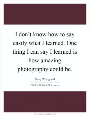I don’t know how to say easily what I learned. One thing I can say I learned is how amazing photography could be Picture Quote #1