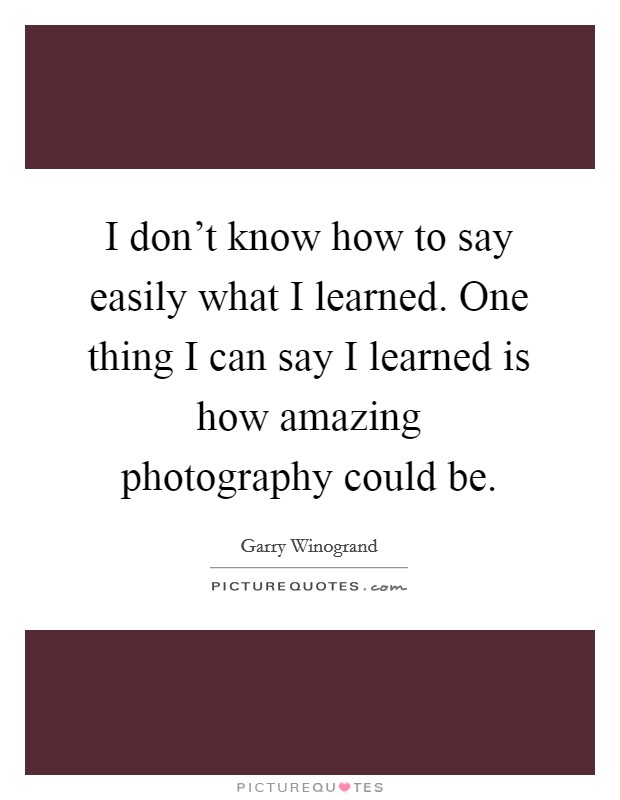 I don't know how to say easily what I learned. One thing I can say I learned is how amazing photography could be. Picture Quote #1