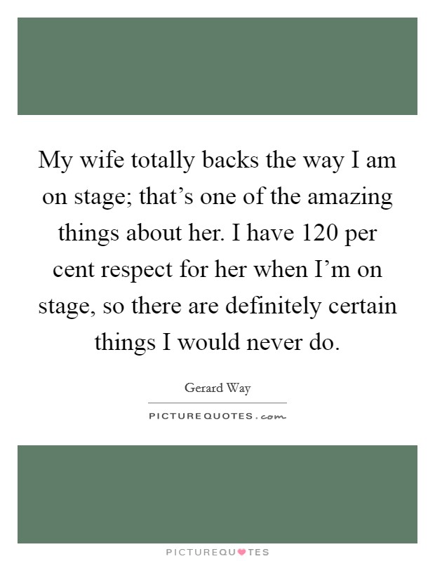 My wife totally backs the way I am on stage; that's one of the amazing things about her. I have 120 per cent respect for her when I'm on stage, so there are definitely certain things I would never do. Picture Quote #1