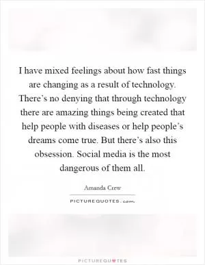 I have mixed feelings about how fast things are changing as a result of technology. There’s no denying that through technology there are amazing things being created that help people with diseases or help people’s dreams come true. But there’s also this obsession. Social media is the most dangerous of them all Picture Quote #1