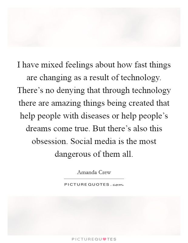 I have mixed feelings about how fast things are changing as a result of technology. There's no denying that through technology there are amazing things being created that help people with diseases or help people's dreams come true. But there's also this obsession. Social media is the most dangerous of them all. Picture Quote #1