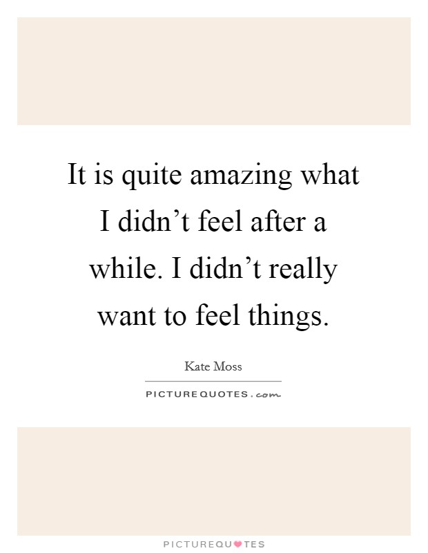 It is quite amazing what I didn't feel after a while. I didn't really want to feel things. Picture Quote #1